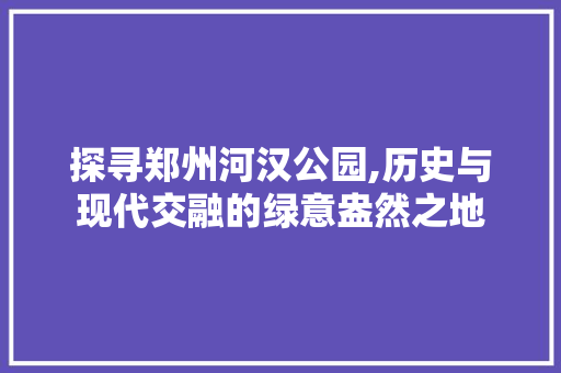 探寻郑州河汉公园,历史与现代交融的绿意盎然之地