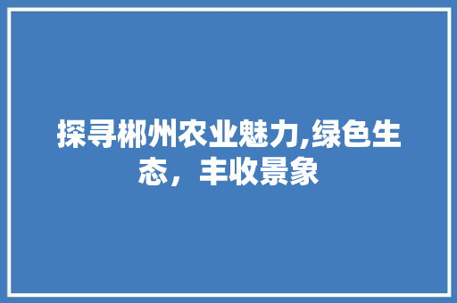 探寻郴州农业魅力,绿色生态，丰收景象