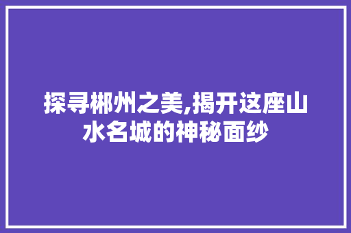 探寻郴州之美,揭开这座山水名城的神秘面纱