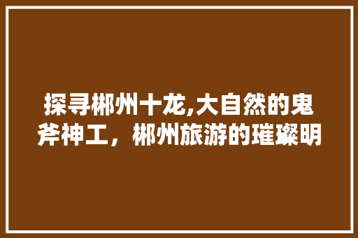 探寻郴州十龙,大自然的鬼斧神工，郴州旅游的璀璨明珠