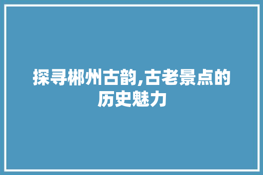 探寻郴州古韵,古老景点的历史魅力