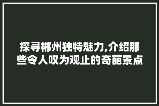 探寻郴州独特魅力,介绍那些令人叹为观止的奇葩景点