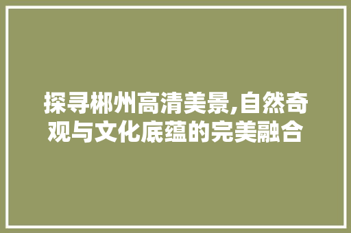 探寻郴州高清美景,自然奇观与文化底蕴的完美融合