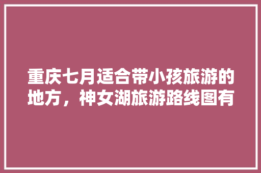 重庆七月适合带小孩旅游的地方，神女湖旅游路线图有怎么画。