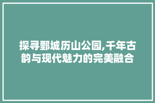 探寻鄄城历山公园,千年古韵与现代魅力的完美融合