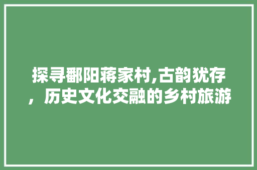 探寻鄱阳蒋家村,古韵犹存，历史文化交融的乡村旅游胜地