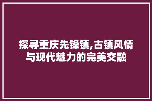 探寻重庆先锋镇,古镇风情与现代魅力的完美交融