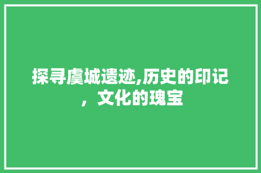 探寻虞城遗迹,历史的印记，文化的瑰宝