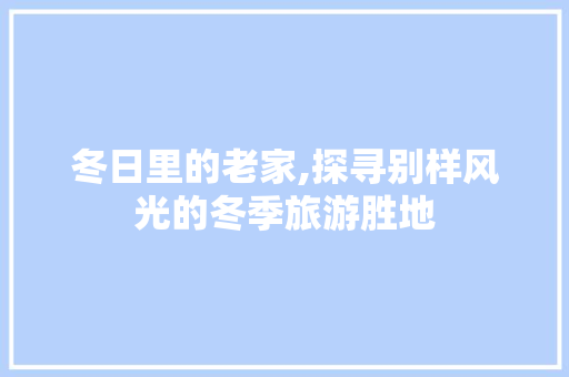 冬日里的老家,探寻别样风光的冬季旅游胜地