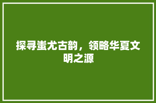 探寻蚩尤古韵，领略华夏文明之源