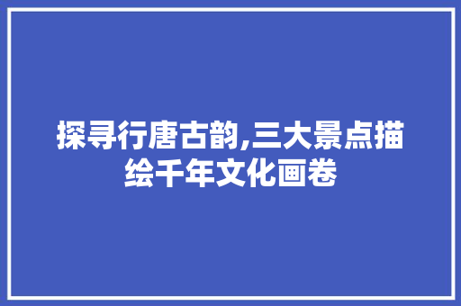 探寻行唐古韵,三大景点描绘千年文化画卷