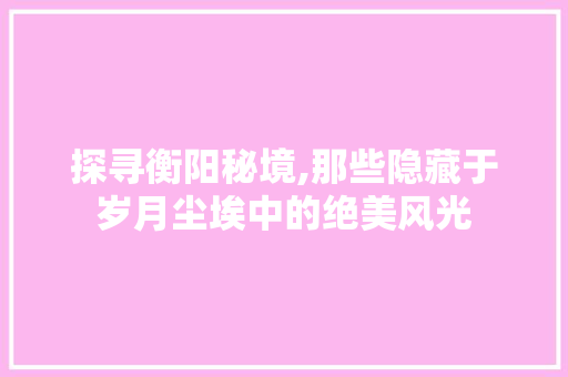 探寻衡阳秘境,那些隐藏于岁月尘埃中的绝美风光