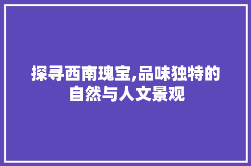 探寻西南瑰宝,品味独特的自然与人文景观