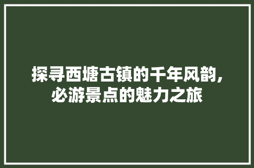 探寻西塘古镇的千年风韵,必游景点的魅力之旅