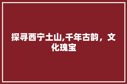 探寻西宁土山,千年古韵，文化瑰宝