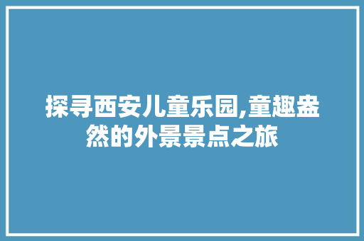 探寻西安儿童乐园,童趣盎然的外景景点之旅