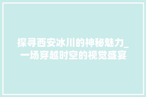 探寻西安冰川的神秘魅力_一场穿越时空的视觉盛宴