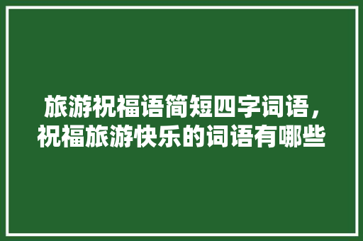 旅游祝福语简短四字词语，祝福旅游快乐的词语有哪些。  第1张