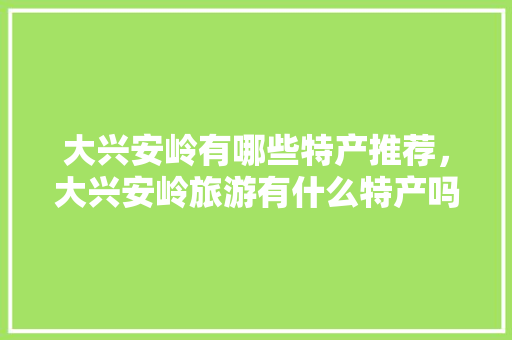 大兴安岭有哪些特产推荐，大兴安岭旅游有什么特产吗。