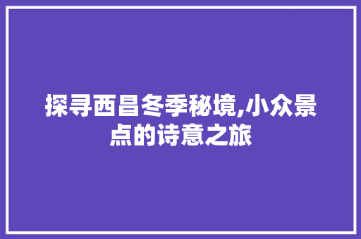 探寻西昌冬季秘境,小众景点的诗意之旅