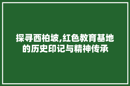 探寻西柏坡,红色教育基地的历史印记与精神传承