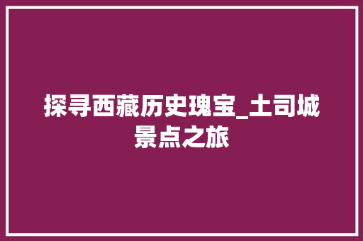 探寻西藏历史瑰宝_土司城景点之旅