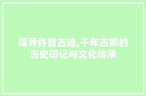 探寻许昌古迹,千年古都的历史印记与文化传承