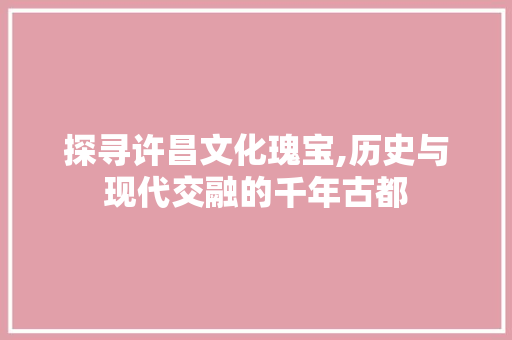 探寻许昌文化瑰宝,历史与现代交融的千年古都