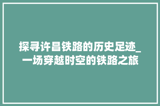 探寻许昌铁路的历史足迹_一场穿越时空的铁路之旅