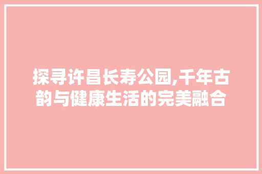 探寻许昌长寿公园,千年古韵与健康生活的完美融合