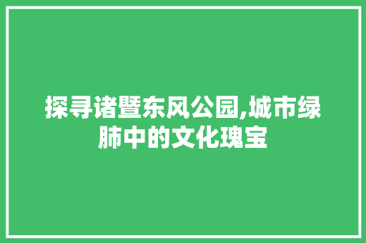 探寻诸暨东风公园,城市绿肺中的文化瑰宝