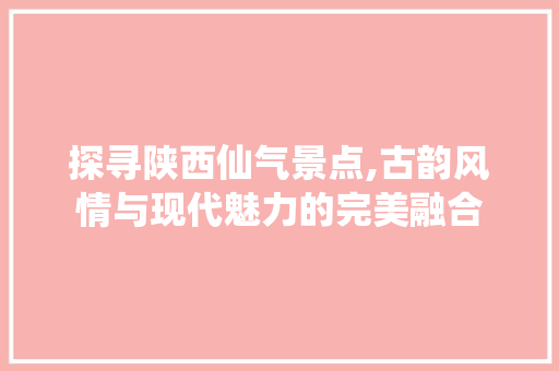 探寻陕西仙气景点,古韵风情与现代魅力的完美融合