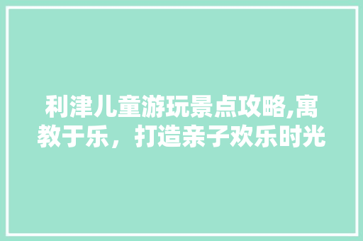 利津儿童游玩景点攻略,寓教于乐，打造亲子欢乐时光