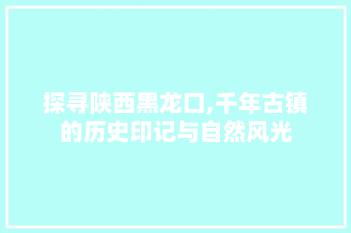 探寻陕西黑龙口,千年古镇的历史印记与自然风光