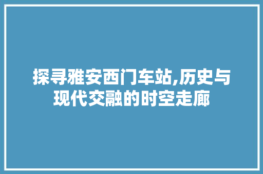 探寻雅安西门车站,历史与现代交融的时空走廊