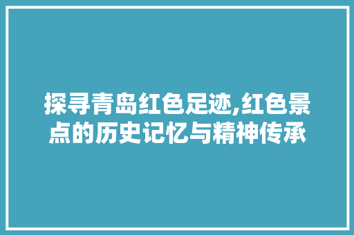 探寻青岛红色足迹,红色景点的历史记忆与精神传承