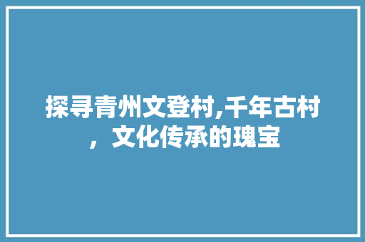 探寻青州文登村,千年古村，文化传承的瑰宝