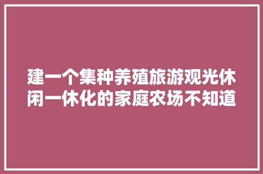 建一个集种养殖旅游观光休闲一休化的家庭农场不知道可行性有多大，自然观光旅游景区。