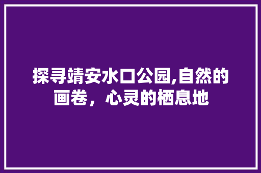 探寻靖安水口公园,自然的画卷，心灵的栖息地