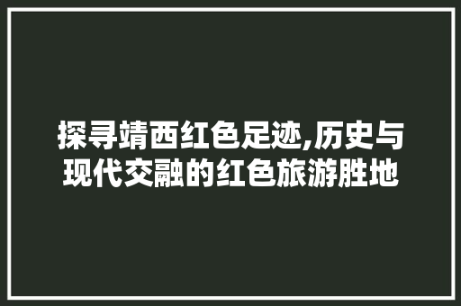 探寻靖西红色足迹,历史与现代交融的红色旅游胜地