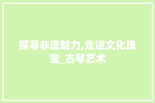 探寻非遗魅力,走进文化瑰宝_古琴艺术