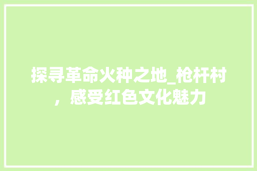 探寻革命火种之地_枪杆村，感受红色文化魅力