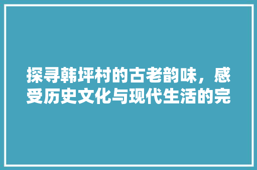 探寻韩坪村的古老韵味，感受历史文化与现代生活的完美融合