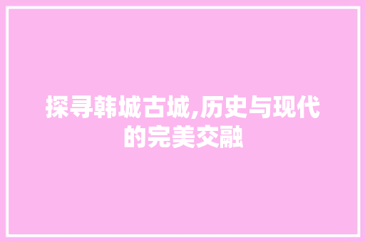 探寻韩城古城,历史与现代的完美交融