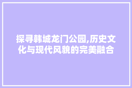 探寻韩城龙门公园,历史文化与现代风貌的完美融合