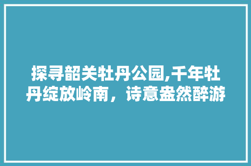 探寻韶关牡丹公园,千年牡丹绽放岭南，诗意盎然醉游人  第1张