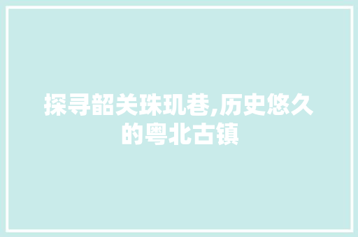 探寻韶关珠玑巷,历史悠久的粤北古镇