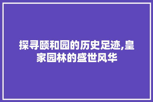 探寻颐和园的历史足迹,皇家园林的盛世风华