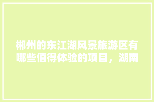 郴州的东江湖风景旅游区有哪些值得体验的项目，湖南郴州东江湖旅游攻略。