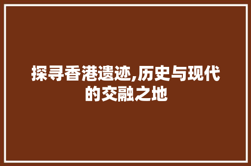 探寻香港遗迹,历史与现代的交融之地